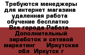 Требуются менеджеры для интернет магазина, удаленная работа, обучение бесплатно, - Все города Работа » Дополнительный заработок и сетевой маркетинг   . Иркутская обл.,Иркутск г.